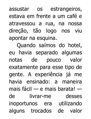 assustar os
estrangeiros,
estava em frente a um café e
atravessou a rua, na nossa
direção, tão logo nos viu
apontar na esquina.
Quando saímos do hotel,
eu havia separado algumas
notas
de
pouco
valor
exatamente para esse tipo de
gente. A experiência já me
havia ensinado: a maneira
mais fácil — e mais barata! —
de
livrar-me
desses
inoportunos era utilizando
alguns trocados de valor

 