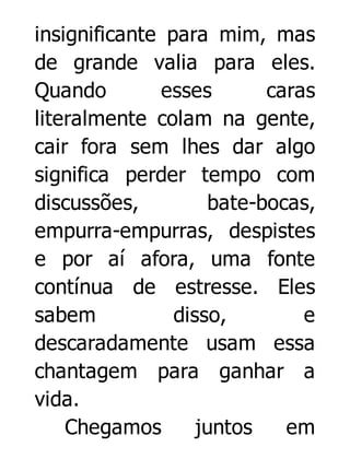 insignificante para mim, mas
de grande valia para eles.
Quando
esses
caras
literalmente colam na gente,
cair fora sem lhes dar algo
significa perder tempo com
discussões,
bate-bocas,
empurra-empurras, despistes
e por aí afora, uma fonte
contínua de estresse. Eles
sabem
disso,
e
descaradamente usam essa
chantagem para ganhar a
vida.
Chegamos
juntos
em

 