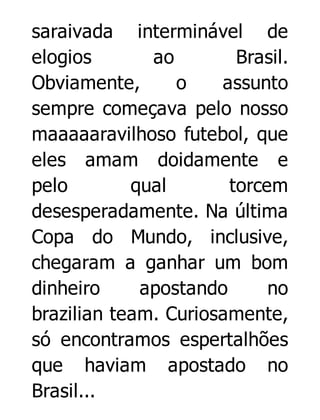 saraivada interminável de
elogios
ao
Brasil.
Obviamente,
o
assunto
sempre começava pelo nosso
maaaaaravilhoso futebol, que
eles amam doidamente e
pelo
qual
torcem
desesperadamente. Na última
Copa do Mundo, inclusive,
chegaram a ganhar um bom
dinheiro
apostando
no
brazilian team. Curiosamente,
só encontramos espertalhões
que haviam apostado no
Brasil...

 