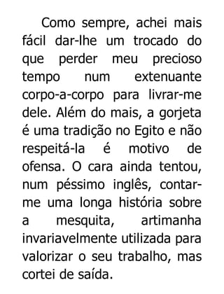 Como sempre, achei mais
fácil dar-lhe um trocado do
que perder meu precioso
tempo
num
extenuante
corpo-a-corpo para livrar-me
dele. Além do mais, a gorjeta
é uma tradição no Egito e não
respeitá-la é motivo de
ofensa. O cara ainda tentou,
num péssimo inglês, contarme uma longa história sobre
a
mesquita,
artimanha
invariavelmente utilizada para
valorizar o seu trabalho, mas
cortei de saída.

 