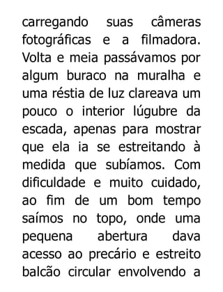 carregando suas câmeras
fotográficas e a filmadora.
Volta e meia passávamos por
algum buraco na muralha e
uma réstia de luz clareava um
pouco o interior lúgubre da
escada, apenas para mostrar
que ela ia se estreitando à
medida que subíamos. Com
dificuldade e muito cuidado,
ao fim de um bom tempo
saímos no topo, onde uma
pequena
abertura
dava
acesso ao precário e estreito
balcão circular envolvendo a

 