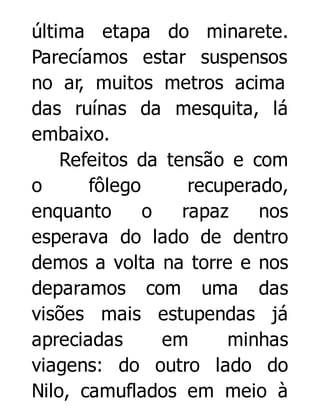 última etapa do minarete.
Parecíamos estar suspensos
no ar, muitos metros acima
das ruínas da mesquita, lá
embaixo.
Refeitos da tensão e com
o
fôlego
recuperado,
enquanto
o
rapaz
nos
esperava do lado de dentro
demos a volta na torre e nos
deparamos com uma das
visões mais estupendas já
apreciadas
em
minhas
viagens: do outro lado do
Nilo, camuflados em meio à

 