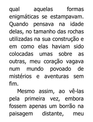 qual
aquelas
formas
enigmáticas se estampavam.
Quando pensava na idade
delas, no tamanho das rochas
utilizadas na sua construção e
em como elas haviam sido
colocadas umas sobre as
outras, meu coração vagava
num mundo povoado de
mistérios e aventuras sem
fim.
Mesmo assim, ao vê-las
pela primeira vez, embora
fossem apenas um borrão na
paisagem
distante,
meu

 
