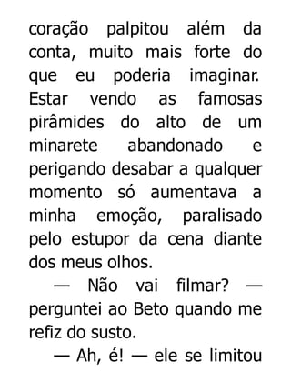 coração palpitou além da
conta, muito mais forte do
que eu poderia imaginar.
Estar vendo as famosas
pirâmides do alto de um
minarete
abandonado
e
perigando desabar a qualquer
momento só aumentava a
minha emoção, paralisado
pelo estupor da cena diante
dos meus olhos.
— Não vai filmar? —
perguntei ao Beto quando me
refiz do susto.
— Ah, é! — ele se limitou

 