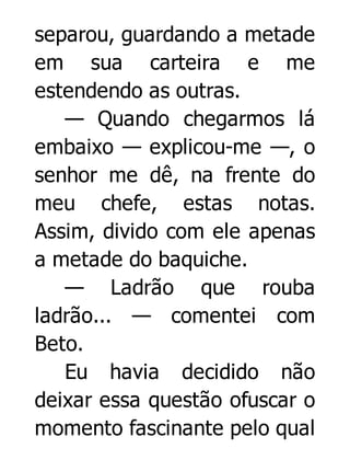 separou, guardando a metade
em sua carteira e me
estendendo as outras.
— Quando chegarmos lá
embaixo — explicou-me —, o
senhor me dê, na frente do
meu chefe, estas notas.
Assim, divido com ele apenas
a metade do baquiche.
— Ladrão que rouba
ladrão... — comentei com
Beto.
Eu havia decidido não
deixar essa questão ofuscar o
momento fascinante pelo qual

 