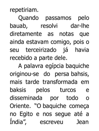 repetiriam.
Quando passamos pelo
bauab,
resolvi
dar-lhe
diretamente as notas que
ainda estavam comigo, pois o
seu terceirizado já havia
recebido a parte dele.
A palavra egípcia baquiche
originou-se do persa bahsis,
mais tarde transformada em
baksis
pelos
turcos
e
disseminada por todo o
Oriente. “O baquiche começa
no Egito e nos segue até a
Índia”,
escreveu
Jean

 