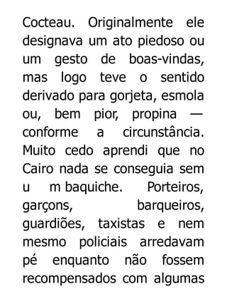 Cocteau. Originalmente ele
designava um ato piedoso ou
um gesto de boas-vindas,
mas logo teve o sentido
derivado para gorjeta, esmola
ou, bem pior, propina —
conforme a circunstância.
Muito cedo aprendi que no
Cairo nada se conseguia sem
u m baquiche.
Porteiros,
garçons,
barqueiros,
guardiões, taxistas e nem
mesmo policiais arredavam
pé enquanto não fossem
recompensados com algumas

 