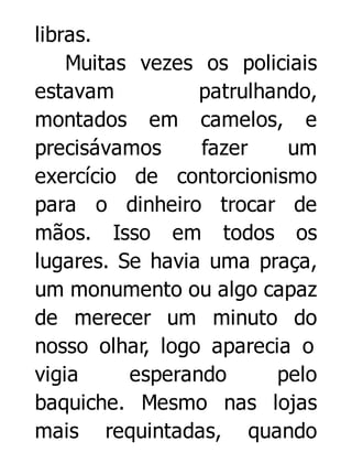 libras.
Muitas vezes os policiais
estavam
patrulhando,
montados em camelos, e
precisávamos
fazer
um
exercício de contorcionismo
para o dinheiro trocar de
mãos. Isso em todos os
lugares. Se havia uma praça,
um monumento ou algo capaz
de merecer um minuto do
nosso olhar, logo aparecia o
vigia
esperando
pelo
baquiche. Mesmo nas lojas
mais requintadas, quando

 