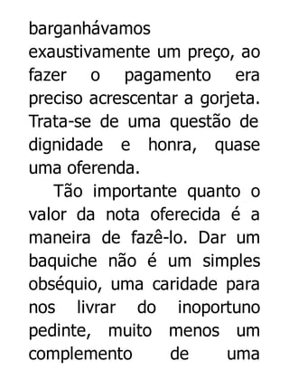 barganhávamos
exaustivamente um preço, ao
fazer o pagamento era
preciso acrescentar a gorjeta.
Trata-se de uma questão de
dignidade e honra, quase
uma oferenda.
Tão importante quanto o
valor da nota oferecida é a
maneira de fazê-lo. Dar um
baquiche não é um simples
obséquio, uma caridade para
nos livrar do inoportuno
pedinte, muito menos um
complemento
de
uma

 