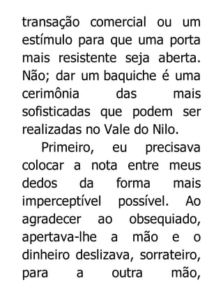 transação comercial ou um
estímulo para que uma porta
mais resistente seja aberta.
Não; dar um baquiche é uma
cerimônia
das
mais
sofisticadas que podem ser
realizadas no Vale do Nilo.
Primeiro, eu precisava
colocar a nota entre meus
dedos
da
forma
mais
imperceptível possível. Ao
agradecer ao obsequiado,
apertava-lhe a mão e o
dinheiro deslizava, sorrateiro,
para
a
outra
mão,

 