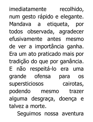 imediatamente
recolhido,
num gesto rápido e elegante.
Mandava a etiqueta, por
todos observada, agradecer
efusivamente antes mesmo
de ver a importância ganha.
Era um ato praticado mais por
tradição do que por ganância.
E não respeitá-lo era uma
grande
ofensa
para
os
supersticiosos
cairotas,
podendo
mesmo
trazer
alguma desgraça, doença e
talvez a morte.
Seguimos nossa aventura

 