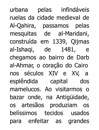 urbana
pelas
infindáveis
ruelas da cidade medieval de
Al-Qahira, passamos pelas
mesquitas de al-Maridani,
construída em 1339, Qijmas
al-Ishaqi,
de
1481,
e
chegamos ao bairro de Darb
al-Ahmar, o coração do Cairo
nos séculos XIV e XV, a
esplêndida
capital
dos
mamelucos. Ao visitarmos o
bazar onde, na Antigüidade,
os artesãos produziam os
belíssimos tecidos usados
para enfeitar as grandes

 