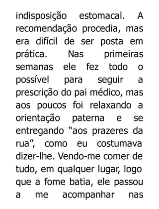 indisposição estomacal. A
recomendação procedia, mas
era difícil de ser posta em
prática.
Nas
primeiras
semanas ele fez todo o
possível
para
seguir
a
prescrição do pai médico, mas
aos poucos foi relaxando a
orientação paterna e se
entregando “aos prazeres da
rua”, como eu costumava
dizer-lhe. Vendo-me comer de
tudo, em qualquer lugar, logo
que a fome batia, ele passou
a
me
acompanhar nas

 