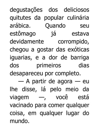 degustações dos deliciosos
quitutes da popular culinária
arábica.
Quando
seu
estômago
já
estava
devidamente
corrompido,
chegou a gostar das exóticas
iguarias, e a dor de barriga
dos
primeiros
dias
desapareceu por completo.
— A partir de agora — eu
lhe disse, lá pelo meio da
viagem
—,
você
está
vacinado para comer qualquer
coisa, em qualquer lugar do
mundo.

 