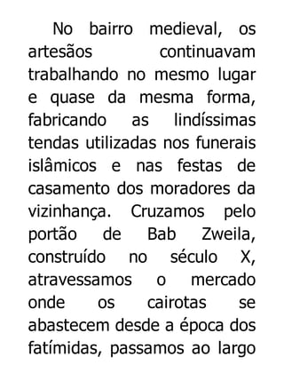 No bairro medieval, os
artesãos
continuavam
trabalhando no mesmo lugar
e quase da mesma forma,
fabricando
as
lindíssimas
tendas utilizadas nos funerais
islâmicos e nas festas de
casamento dos moradores da
vizinhança. Cruzamos pelo
portão
de
Bab
Zweila,
construído no século X,
atravessamos o mercado
onde
os
cairotas
se
abastecem desde a época dos
fatímidas, passamos ao largo

 