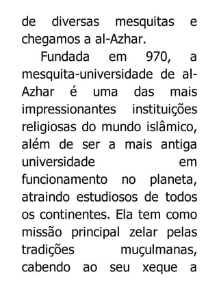de diversas mesquitas e
chegamos a al-Azhar.
Fundada em 970, a
mesquita-universidade de alAzhar é uma das mais
impressionantes instituições
religiosas do mundo islâmico,
além de ser a mais antiga
universidade
em
funcionamento no planeta,
atraindo estudiosos de todos
os continentes. Ela tem como
missão principal zelar pelas
tradições
muçulmanas,
cabendo ao seu xeque a

 