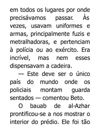 em todos os lugares por onde
precisávamos
passar.
Às
vezes, usavam uniformes e
armas, principalmente fuzis e
metralhadoras, e pertenciam
à polícia ou ao exército. Era
incrível, mas nem esses
dispensavam a cadeira.
— Este deve ser o único
país do mundo onde os
policiais
montam
guarda
sentados — comentou Beto.
O bauab de al-Azhar
prontificou-se a nos mostrar o
interior do prédio. Ele foi tão

 