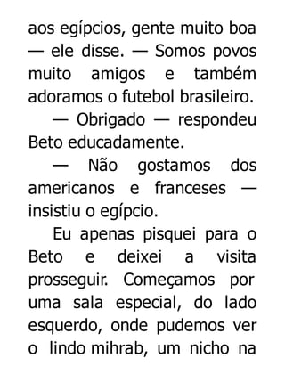 aos egípcios, gente muito boa
— ele disse. — Somos povos
muito amigos e também
adoramos o futebol brasileiro.
— Obrigado — respondeu
Beto educadamente.
— Não gostamos dos
americanos e franceses —
insistiu o egípcio.
Eu apenas pisquei para o
Beto e deixei a visita
prosseguir. Começamos por
uma sala especial, do lado
esquerdo, onde pudemos ver
o lindo mihrab, um nicho na

 