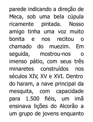 parede indicando a direção de
Meca, sob uma bela cúpula
ricamente pintada. Nosso
amigo tinha uma voz muito
bonita e nos recitou o
chamado do muezim. Em
seguida,
mostrou-nos
o
imenso pátio, com seus três
minaretes construídos nos
séculos XIV, XV e XVI. Dentro
do haram, a nave principal da
mesquita, com capacidade
para 1.500 fiéis, um imã
ensinava lições do Alcorão a
um grupo de jovens enquanto

 