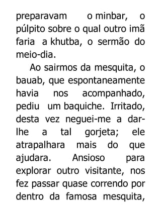 preparavam
o minbar, o
púlpito sobre o qual outro imã
faria a khutba, o sermão do
meio-dia.
Ao sairmos da mesquita, o
bauab, que espontaneamente
havia
nos
acompanhado,
pediu um baquiche. Irritado,
desta vez neguei-me a darlhe a tal gorjeta; ele
atrapalhara mais do que
ajudara.
Ansioso
para
explorar outro visitante, nos
fez passar quase correndo por
dentro da famosa mesquita,

 