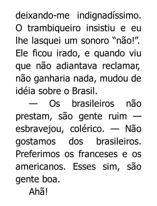 deixando-me indignadíssimo.
O trambiqueiro insistiu e eu
lhe lasquei um sonoro “não!”.
Ele ficou irado, e quando viu
que não adiantava reclamar,
não ganharia nada, mudou de
idéia sobre o Brasil.
— Os brasileiros não
prestam, são gente ruim —
esbravejou, colérico. — Não
gostamos dos brasileiros.
Preferimos os franceses e os
americanos. Esses sim, são
gente boa.
Ahã!

 