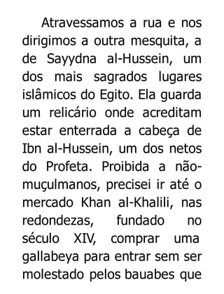 Atravessamos a rua e nos
dirigimos a outra mesquita, a
de Sayydna al-Hussein, um
dos mais sagrados lugares
islâmicos do Egito. Ela guarda
um relicário onde acreditam
estar enterrada a cabeça de
Ibn al-Hussein, um dos netos
do Profeta. Proibida a nãomuçulmanos, precisei ir até o
mercado Khan al-Khalili, nas
redondezas,
fundado
no
século XIV, comprar uma
gallabeya para entrar sem ser
molestado pelos bauabes que

 