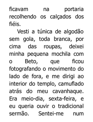 ficavam
na
portaria
recolhendo os calçados dos
fiéis.
Vesti a túnica de algodão
sem gola, toda branca, por
cima das roupas, deixei
minha pequena mochila com
o
Beto,
que
ficou
fotografando o movimento do
lado de fora, e me dirigi ao
interior do templo, camuflado
atrás do meu cavanhaque.
Era meio-dia, sexta-feira, e
eu queria ouvir o tradicional
sermão.
Sentei-me
num

 