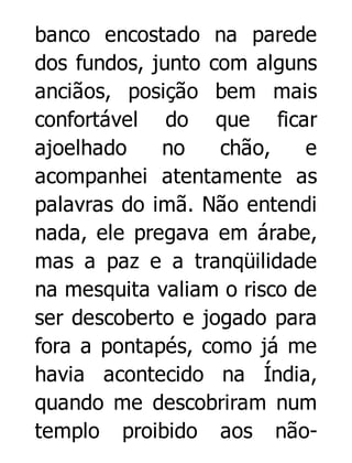 banco encostado na parede
dos fundos, junto com alguns
anciãos, posição bem mais
confortável do que ficar
ajoelhado
no
chão,
e
acompanhei atentamente as
palavras do imã. Não entendi
nada, ele pregava em árabe,
mas a paz e a tranqüilidade
na mesquita valiam o risco de
ser descoberto e jogado para
fora a pontapés, como já me
havia acontecido na Índia,
quando me descobriram num
templo proibido aos não-

 