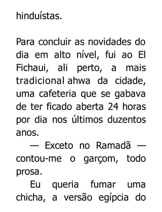 hinduístas.
Para concluir as novidades do
dia em alto nível, fui ao El
Fichaui, ali perto, a mais
tradicional ahwa da cidade,
uma cafeteria que se gabava
de ter ficado aberta 24 horas
por dia nos últimos duzentos
anos.
— Exceto no Ramadã —
contou-me o garçom, todo
prosa.
Eu queria fumar uma
chicha, a versão egípcia do

 