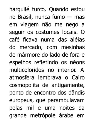 narguilé turco. Quando estou
no Brasil, nunca fumo — mas
em viagem não me nego a
seguir os costumes locais. O
café ficava numa das aléias
do mercado, com mesinhas
de mármore do lado de fora e
espelhos refletindo os néons
multicoloridos no interior. A
atmosfera lembrava o Cairo
cosmopolita de antigamente,
ponto de encontro dos dândis
europeus, que perambulavam
pelas mil e uma noites da
grande metrópole árabe em

 