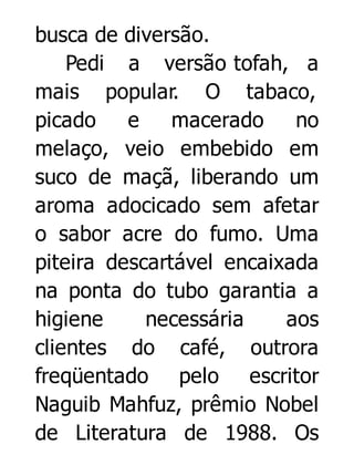busca de diversão.
Pedi a versão tofah, a
mais popular. O tabaco,
picado
e
macerado
no
melaço, veio embebido em
suco de maçã, liberando um
aroma adocicado sem afetar
o sabor acre do fumo. Uma
piteira descartável encaixada
na ponta do tubo garantia a
higiene
necessária
aos
clientes do café, outrora
freqüentado pelo escritor
Naguib Mahfuz, prêmio Nobel
de Literatura de 1988. Os

 