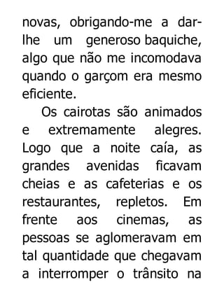 novas, obrigando-me a darlhe um generoso baquiche,
algo que não me incomodava
quando o garçom era mesmo
eficiente.
Os cairotas são animados
e extremamente alegres.
Logo que a noite caía, as
grandes avenidas ficavam
cheias e as cafeterias e os
restaurantes, repletos. Em
frente aos cinemas, as
pessoas se aglomeravam em
tal quantidade que chegavam
a interromper o trânsito na

 