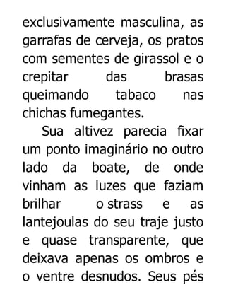 exclusivamente masculina, as
garrafas de cerveja, os pratos
com sementes de girassol e o
crepitar
das
brasas
queimando
tabaco
nas
chichas fumegantes.
Sua altivez parecia fixar
um ponto imaginário no outro
lado da boate, de onde
vinham as luzes que faziam
brilhar
o strass
e
as
lantejoulas do seu traje justo
e quase transparente, que
deixava apenas os ombros e
o ventre desnudos. Seus pés

 