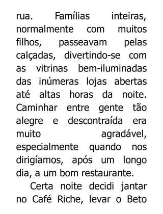 rua.
Famílias
inteiras,
normalmente com muitos
filhos,
passeavam
pelas
calçadas, divertindo-se com
as vitrinas bem-iluminadas
das inúmeras lojas abertas
até altas horas da noite.
Caminhar entre gente tão
alegre e descontraída era
muito
agradável,
especialmente quando nos
dirigíamos, após um longo
dia, a um bom restaurante.
Certa noite decidi jantar
no Café Riche, levar o Beto

 