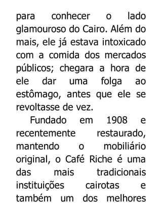 para
conhecer
o
lado
glamouroso do Cairo. Além do
mais, ele já estava intoxicado
com a comida dos mercados
públicos; chegara a hora de
ele dar uma folga ao
estômago, antes que ele se
revoltasse de vez.
Fundado em 1908 e
recentemente
restaurado,
mantendo
o
mobiliário
original, o Café Riche é uma
das
mais
tradicionais
instituições
cairotas
e
também um dos melhores

 