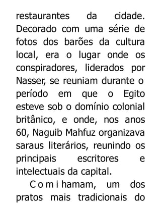 restaurantes
da
cidade.
Decorado com uma série de
fotos dos barões da cultura
local, era o lugar onde os
conspiradores, liderados por
Nasser, se reuniam durante o
período em que o Egito
esteve sob o domínio colonial
britânico, e onde, nos anos
60, Naguib Mahfuz organizava
saraus literários, reunindo os
principais
escritores
e
intelectuais da capital.
C o m i hamam, um dos
pratos mais tradicionais do

 