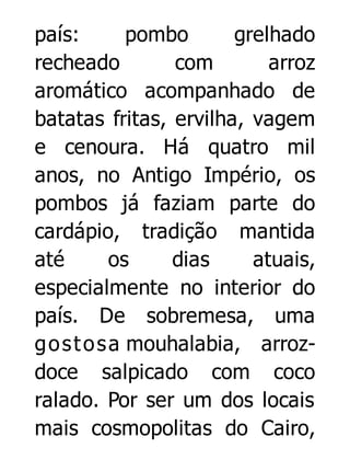 país:
pombo
grelhado
recheado
com
arroz
aromático acompanhado de
batatas fritas, ervilha, vagem
e cenoura. Há quatro mil
anos, no Antigo Império, os
pombos já faziam parte do
cardápio, tradição mantida
até
os
dias
atuais,
especialmente no interior do
país. De sobremesa, uma
g o s t o s a mouhalabia, arrozdoce salpicado com coco
ralado. Por ser um dos locais
mais cosmopolitas do Cairo,

 