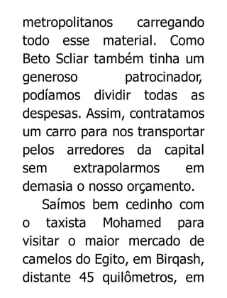 metropolitanos
carregando
todo esse material. Como
Beto Scliar também tinha um
generoso
patrocinador,
podíamos dividir todas as
despesas. Assim, contratamos
um carro para nos transportar
pelos arredores da capital
sem
extrapolarmos
em
demasia o nosso orçamento.
Saímos bem cedinho com
o taxista Mohamed para
visitar o maior mercado de
camelos do Egito, em Birqash,
distante 45 quilômetros, em

 