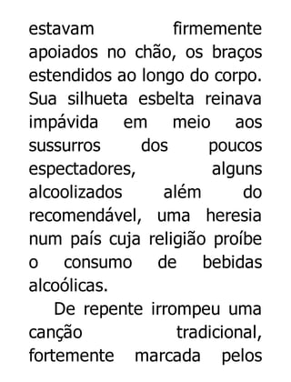 estavam
firmemente
apoiados no chão, os braços
estendidos ao longo do corpo.
Sua silhueta esbelta reinava
impávida em meio aos
sussurros
dos
poucos
espectadores,
alguns
alcoolizados
além
do
recomendável, uma heresia
num país cuja religião proíbe
o consumo de
bebidas
alcoólicas.
De repente irrompeu uma
canção
tradicional,
fortemente marcada pelos

 