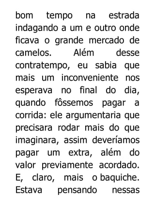 bom tempo na estrada
indagando a um e outro onde
ficava o grande mercado de
camelos.
Além
desse
contratempo, eu sabia que
mais um inconveniente nos
esperava no final do dia,
quando fôssemos pagar a
corrida: ele argumentaria que
precisara rodar mais do que
imaginara, assim deveríamos
pagar um extra, além do
valor previamente acordado.
E, claro, mais o baquiche.
Estava
pensando
nessas

 