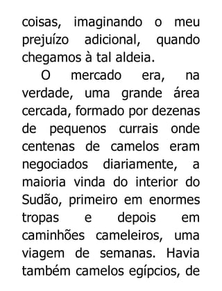 coisas, imaginando o meu
prejuízo adicional, quando
chegamos à tal aldeia.
O
mercado
era,
na
verdade, uma grande área
cercada, formado por dezenas
de pequenos currais onde
centenas de camelos eram
negociados diariamente, a
maioria vinda do interior do
Sudão, primeiro em enormes
tropas
e
depois
em
caminhões cameleiros, uma
viagem de semanas. Havia
também camelos egípcios, de

 