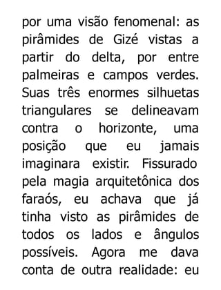 por uma visão fenomenal: as
pirâmides de Gizé vistas a
partir do delta, por entre
palmeiras e campos verdes.
Suas três enormes silhuetas
triangulares se delineavam
contra o horizonte, uma
posição que
eu jamais
imaginara existir. Fissurado
pela magia arquitetônica dos
faraós, eu achava que já
tinha visto as pirâmides de
todos os lados e ângulos
possíveis. Agora me dava
conta de outra realidade: eu

 