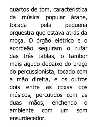 quartos de tom, característica
da música popular árabe,
tocada
pela
pequena
orquestra que estava atrás da
moça. O órgão elétrico e o
acordeão seguiram o rufar
das três tablas, o tambor
mais agudo debaixo do braço
do percussionista, tocado com
a mão direita, e os outros
dois entre as coxas dos
músicos, percutidos com as
duas mãos, enchendo o
ambiente com um som
ensurdecedor.

 