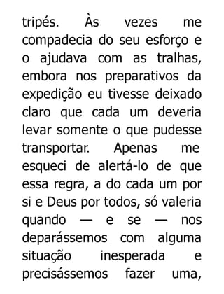 tripés.
Às
vezes
me
compadecia do seu esforço e
o ajudava com as tralhas,
embora nos preparativos da
expedição eu tivesse deixado
claro que cada um deveria
levar somente o que pudesse
transportar.
Apenas
me
esqueci de alertá-lo de que
essa regra, a do cada um por
si e Deus por todos, só valeria
quando — e se — nos
deparássemos com alguma
situação
inesperada
e
precisássemos fazer uma,

 