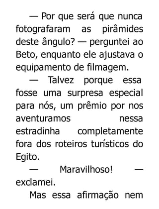 — Por que será que nunca
fotografaram as pirâmides
deste ângulo? — perguntei ao
Beto, enquanto ele ajustava o
equipamento de filmagem.
— Talvez porque essa
fosse uma surpresa especial
para nós, um prêmio por nos
aventuramos
nessa
estradinha
completamente
fora dos roteiros turísticos do
Egito.
—
Maravilhoso!
—
exclamei.
Mas essa afirmação nem

 