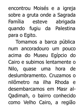 encontrou Moisés e a igreja
sobre a gruta onde a Sagrada
Família
esteve
abrigada
quando fugiu da Palestina
para o Egito.
Tomamos a barca pública
num ancoradouro um pouco
acima do Museu Egípcio do
Cairo e subimos lentamente o
Nilo, quase uma hora de
deslumbramento. Cruzamos o
nilômetro na ilha Rhoda e
desembarcamos em Masr alQadimah, o bairro conhecido
como Velho Cairo, a região

 
