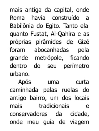 mais antiga da capital, onde
Roma havia construído a
Babilônia do Egito. Tanto ela
quanto Fustat, Al-Qahira e as
próprias pirâmides de Gizé
foram
abocanhadas
pela
grande metrópole, ficando
dentro do seu perímetro
urbano.
Após
uma
curta
caminhada pelas ruelas do
antigo bairro, um dos locais
mais
tradicionais
e
conservadores da cidade,
onde meu guia de viagem

 