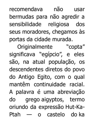 recomendava
não
usar
bermudas para não agredir a
sensibilidade religiosa dos
seus moradores, chegamos às
portas da cidade murada.
Originalmente
“copta”
significava “egípcio”, e eles
são, na atual população, os
descendentes diretos do povo
do Antigo Egito, com o qual
mantêm continuidade racial.
A palavra é uma abreviação
do
grego aigyptos, termo
oriundo da expressão Hut-KaPtah — o castelo do ka

 