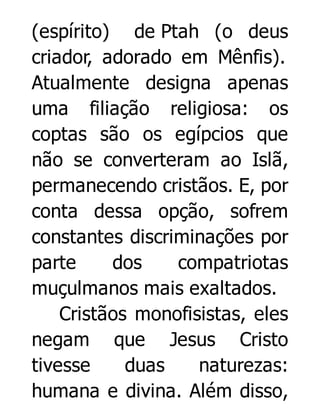 (espírito) de Ptah (o deus
criador, adorado em Mênfis).
Atualmente designa apenas
uma filiação religiosa: os
coptas são os egípcios que
não se converteram ao Islã,
permanecendo cristãos. E, por
conta dessa opção, sofrem
constantes discriminações por
parte
dos
compatriotas
muçulmanos mais exaltados.
Cristãos monofisistas, eles
negam que Jesus Cristo
tivesse
duas
naturezas:
humana e divina. Além disso,

 
