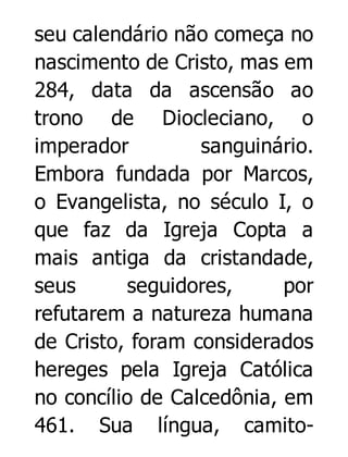 seu calendário não começa no
nascimento de Cristo, mas em
284, data da ascensão ao
trono de Diocleciano, o
imperador
sanguinário.
Embora fundada por Marcos,
o Evangelista, no século I, o
que faz da Igreja Copta a
mais antiga da cristandade,
seus
seguidores,
por
refutarem a natureza humana
de Cristo, foram considerados
hereges pela Igreja Católica
no concílio de Calcedônia, em
461. Sua língua, camito-

 